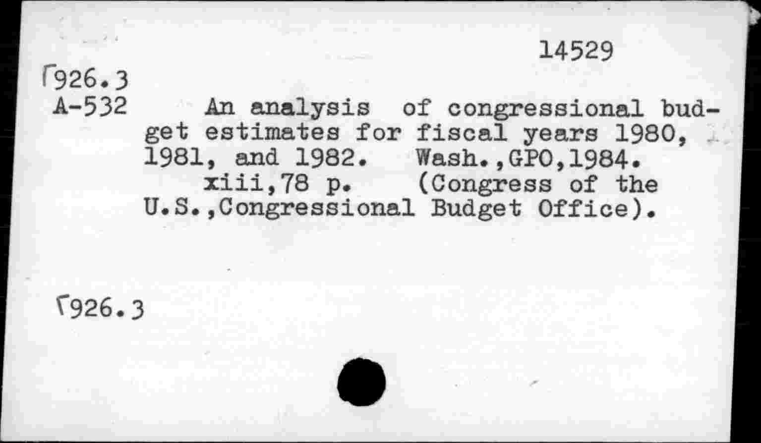 ﻿14529 f926.3
A-532 An analysis of congressional budget estimates for fiscal years 1980, 1981, and 1982.	Wash.,GPO,1984.
xiii,78 p.	(Congress of the
U.S.»Congressional Budget Office).
V926.3